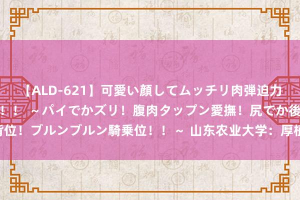 【ALD-621】可愛い顔してムッチリ肉弾迫力ダイナマイト敏感ボディ！！ ～パイでかズリ！腹肉タップン愛撫！尻でか後背位！ブルンブルン騎乗位！！～ 山东农业大学：厚植东谈主才沃土 激勉翻新活力