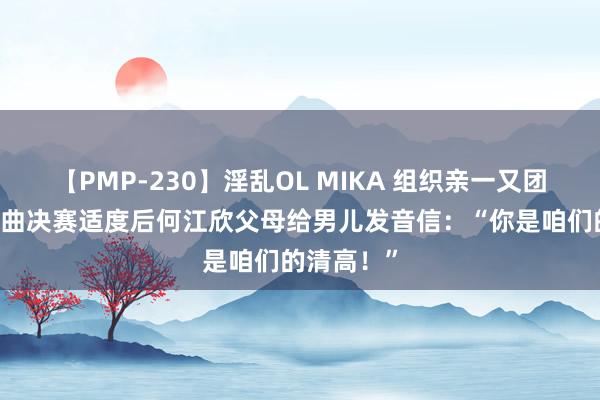 【PMP-230】淫乱OL MIKA 组织亲一又团不雅赛 女曲决赛适度后何江欣父母给男儿发音信：“你是咱们的清高！”