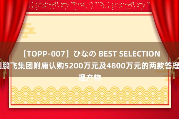 【TOPP-007】ひなの BEST SELECTION 中国鹏飞集团附庸认购5200万元及4800万元的两款答理产物