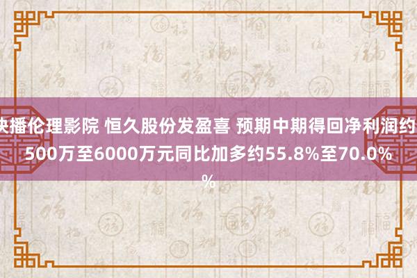 快播伦理影院 恒久股份发盈喜 预期中期得回净利润约5500万至6000万元同比加多约55.8%至70.0%