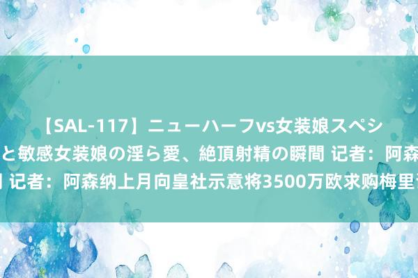 【SAL-117】ニューハーフvs女装娘スペシャル 猥褻ニューハーフと敏感女装娘の淫ら愛、絶頂射精の瞬間 记者：阿森纳上月向皇社示意将3500万欧求购梅里诺，行将报价