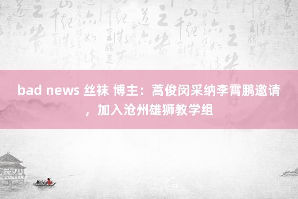 bad news 丝袜 博主：蒿俊闵采纳李霄鹏邀请，加入沧州雄狮教学组