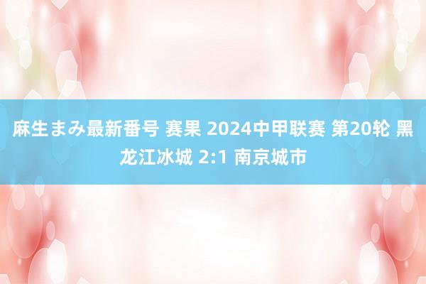 麻生まみ最新番号 赛果 2024中甲联赛 第20轮 黑龙江冰城 2:1 南京城市