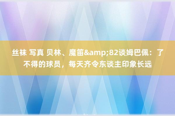 丝袜 写真 贝林、魔笛&82谈姆巴佩：了不得的球员，每天齐令东谈主印象长远