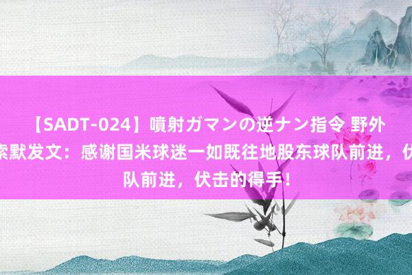 【SADT-024】噴射ガマンの逆ナン指令 野外浣腸悪戯 索默发文：感谢国米球迷一如既往地股东球队前进，伏击的得手！