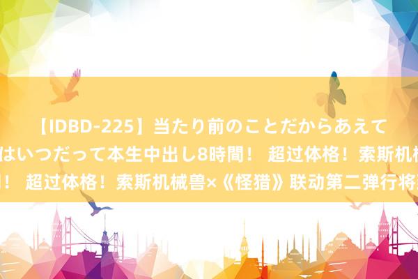 【IDBD-225】当たり前のことだからあえて言わなかったけど…IPはいつだって本生中出し8時間！ 超过体格！索斯机械兽×《怪猎》联动第二弹行将到来