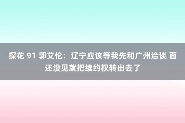 探花 91 郭艾伦：辽宁应该等我先和广州洽谈 面还没见就把续约权转出去了