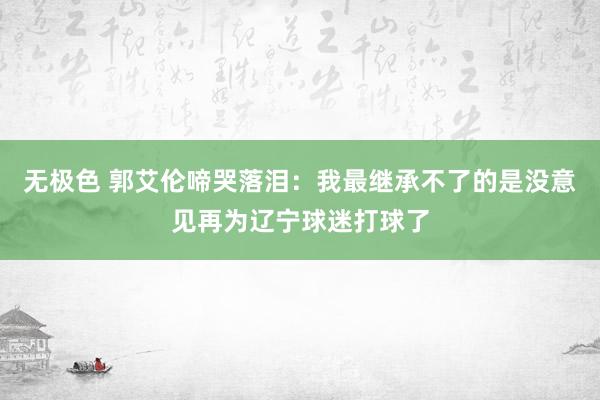 无极色 郭艾伦啼哭落泪：我最继承不了的是没意见再为辽宁球迷打球了