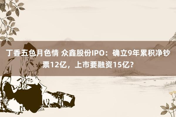 丁香五色月色情 众鑫股份IPO：确立9年累积净钞票12亿，上市要融资15亿？