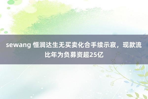 sewang 恒润达生无买卖化合手续示寂，现款流比年为负募资超25亿