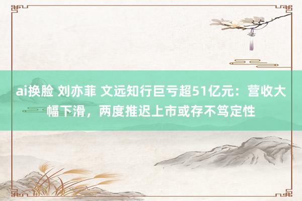 ai换脸 刘亦菲 文远知行巨亏超51亿元：营收大幅下滑，两度推迟上市或存不笃定性